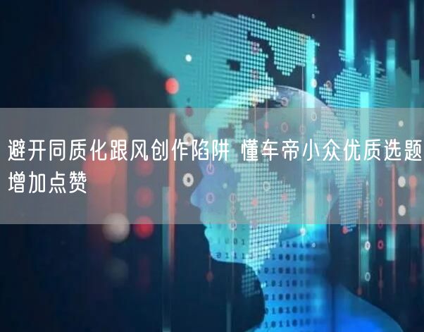 避开同质化跟风创作陷阱 懂车帝小众优质选题增加点赞