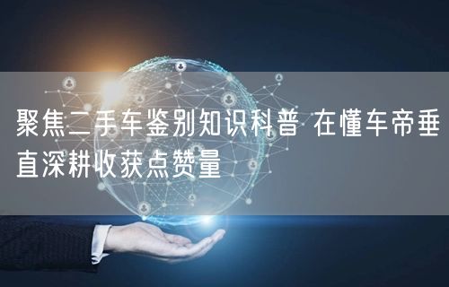 聚焦二手车鉴别知识科普 在懂车帝垂直深耕收获点赞量