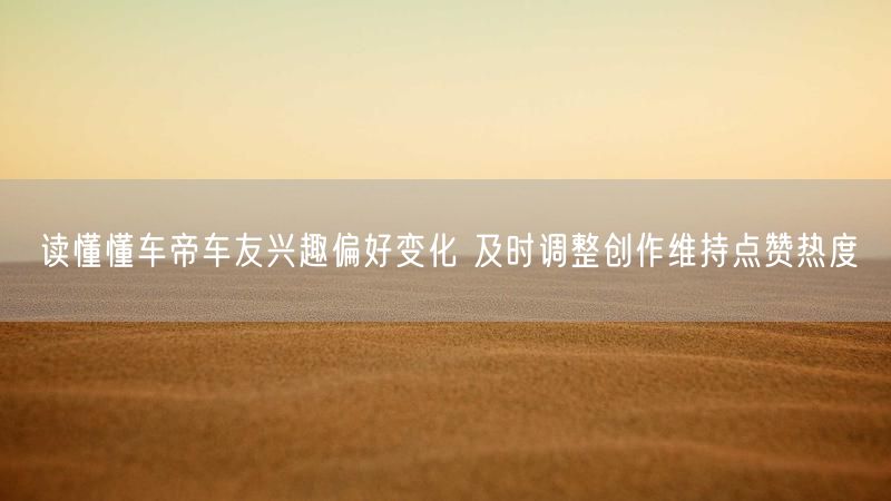 读懂懂车帝车友兴趣偏好变化 及时调整创作维持点赞热度