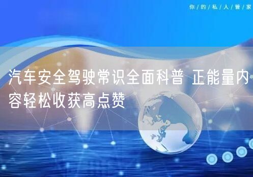 汽车安全驾驶常识全面科普 正能量内容轻松收获高点赞