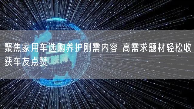聚焦家用车选购养护刚需内容 高需求题材轻松收获车友点赞