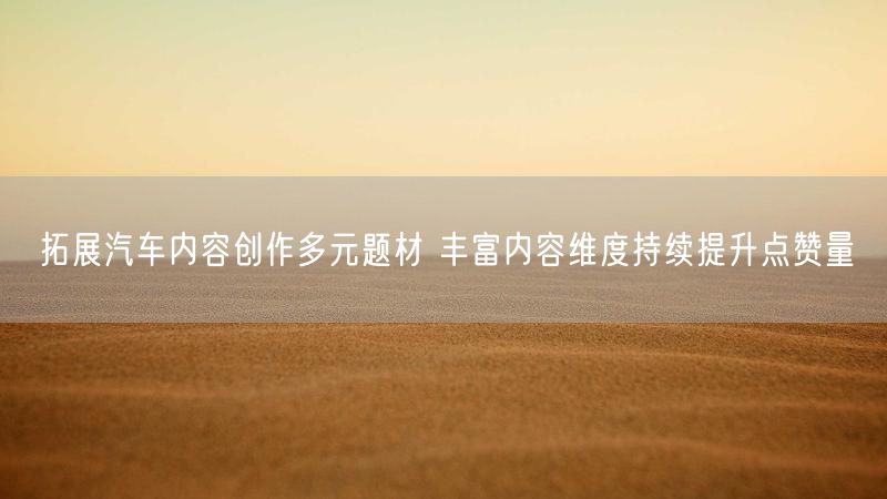 拓展汽车内容创作多元题材 丰富内容维度持续提升点赞量