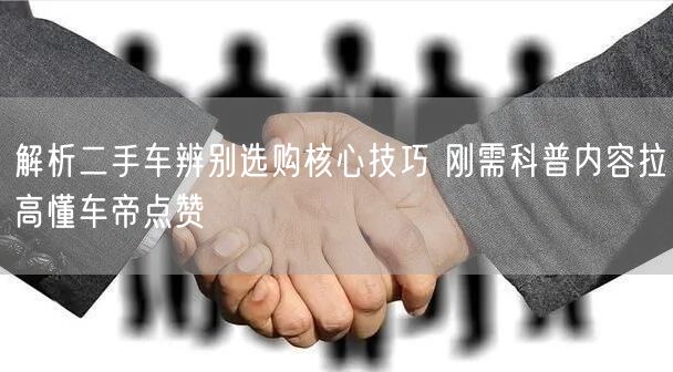 解析二手车辨别选购核心技巧 刚需科普内容拉高懂车帝点赞