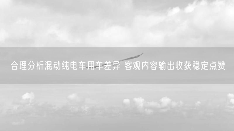 合理分析混动纯电车用车差异 客观内容输出收获稳定点赞