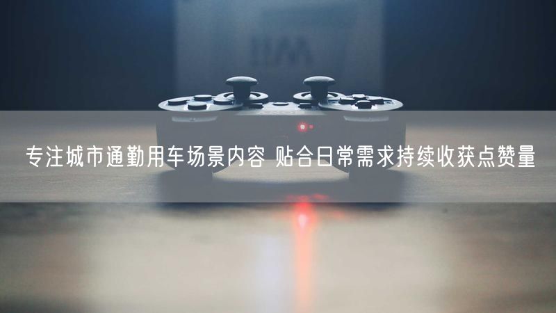 专注城市通勤用车场景内容 贴合日常需求持续收获点赞量
