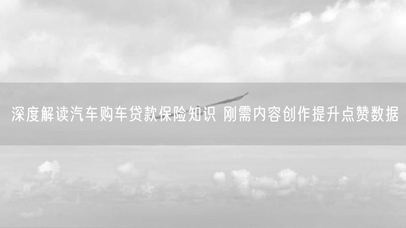 深度解读汽车购车贷款保险知识 刚需内容创作提升点赞数据
