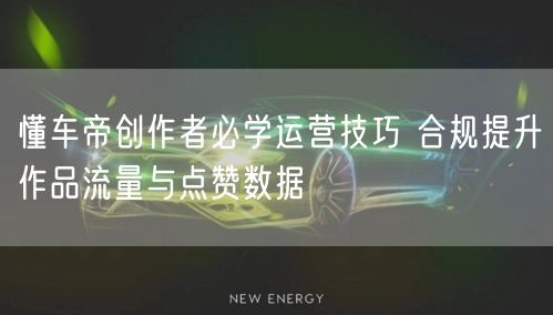 懂车帝创作者必学运营技巧 合规提升作品流量与点赞数据