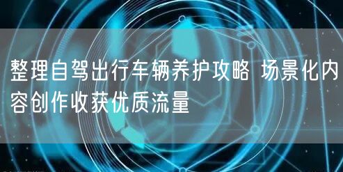 整理自驾出行车辆养护攻略 场景化内容创作收获优质流量