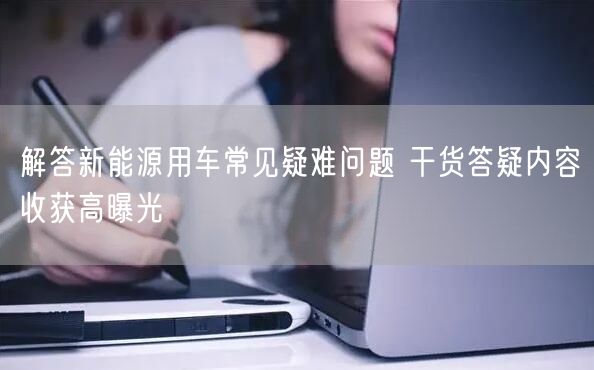 解答新能源用车常见疑难问题 干货答疑内容收获高曝光