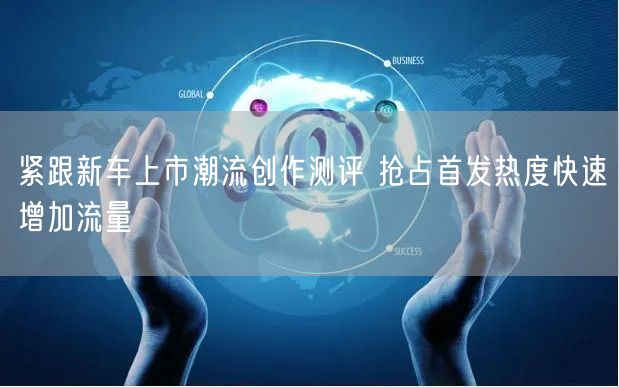 紧跟新车上市潮流创作测评 抢占首发热度快速增加流量