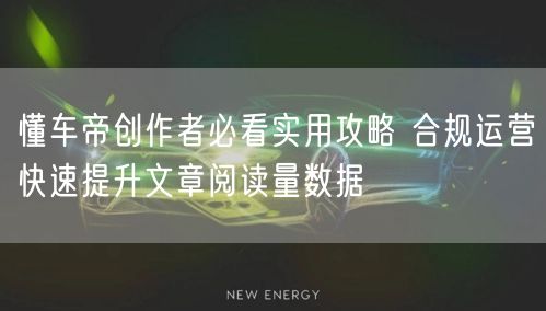 懂车帝创作者必看实用攻略 合规运营快速提升文章阅读量数据