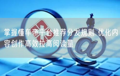 掌握懂车帝平台推荐分发规则 优化内容创作高效拉高阅读量