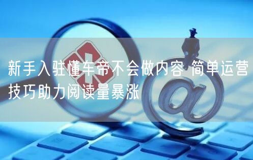 新手入驻懂车帝不会做内容 简单运营技巧助力阅读量暴涨