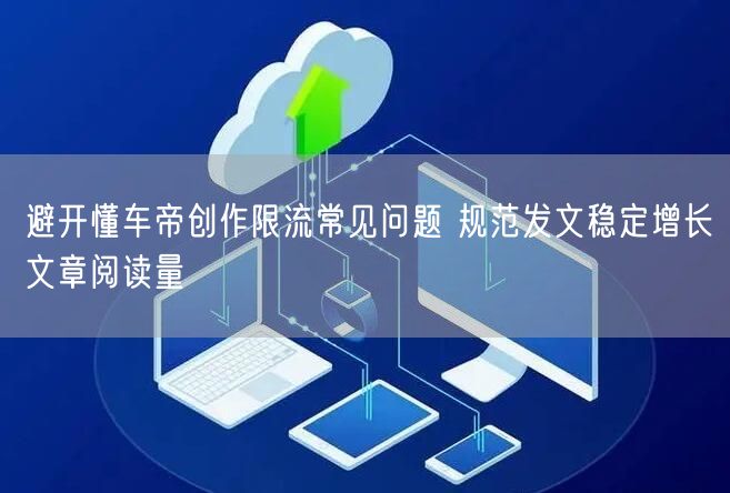 避开懂车帝创作限流常见问题 规范发文稳定增长文章阅读量