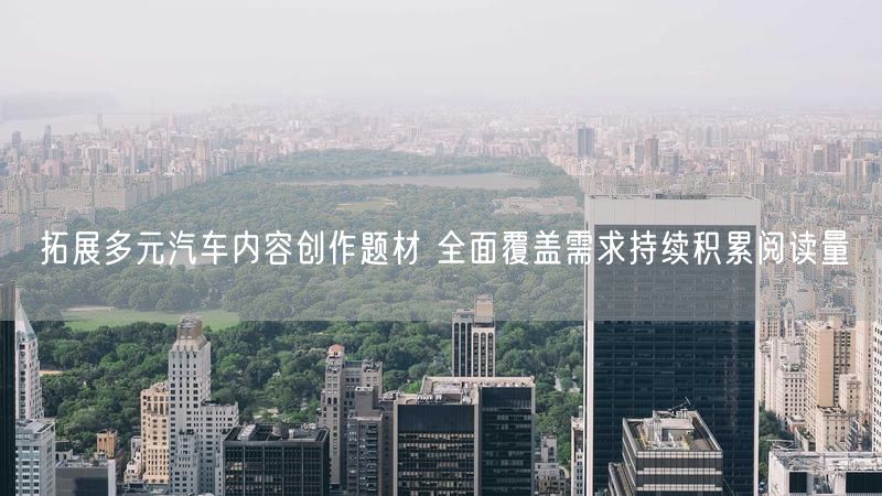 拓展多元汽车内容创作题材 全面覆盖需求持续积累阅读量