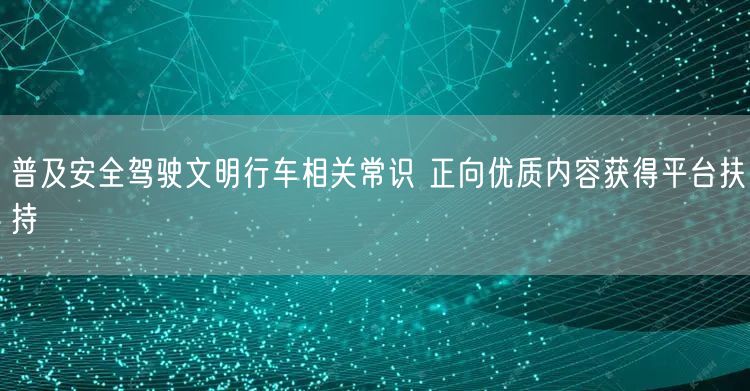 普及安全驾驶文明行车相关常识 正向优质内容获得平台扶持