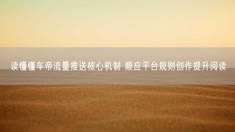 读懂懂车帝流量推送核心机制 顺应平台规则创作提升阅读