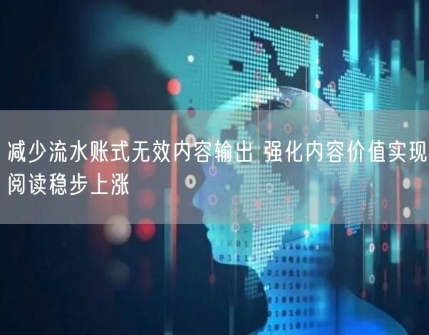 减少流水账式无效内容输出 强化内容价值实现阅读稳步上涨