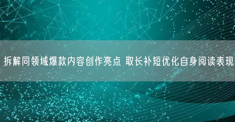 拆解同领域爆款内容创作亮点 取长补短优化自身阅读表现