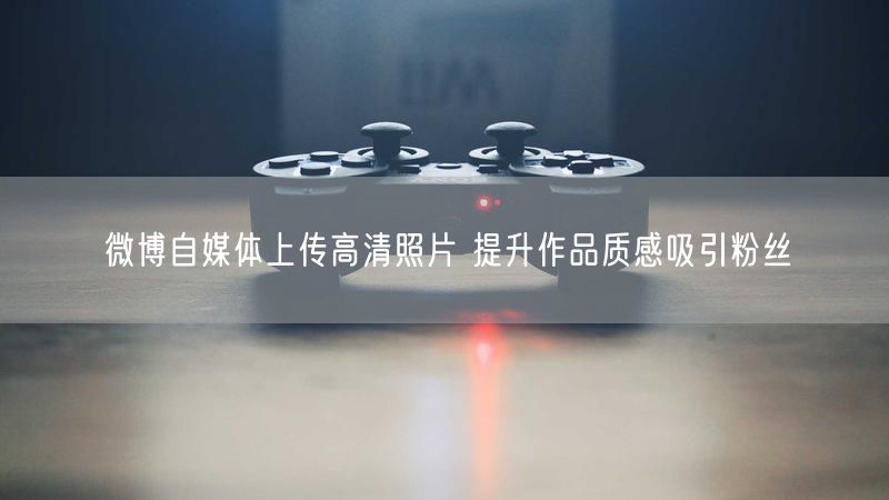 微博自媒体上传高清照片 提升作品质感吸引粉丝