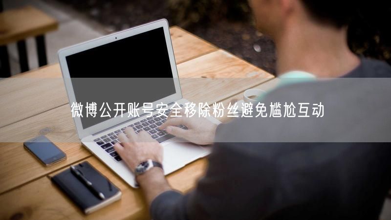 微博公开账号安全移除粉丝避免尴尬互动