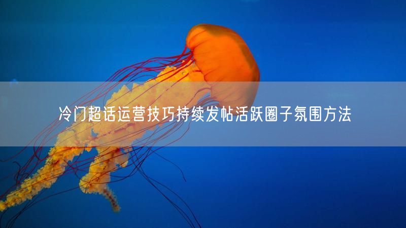冷门超话运营技巧持续发帖活跃圈子氛围方法