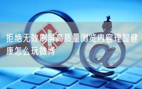 拒绝无效刷屏高质量浏览内容理智健康怎么玩微博