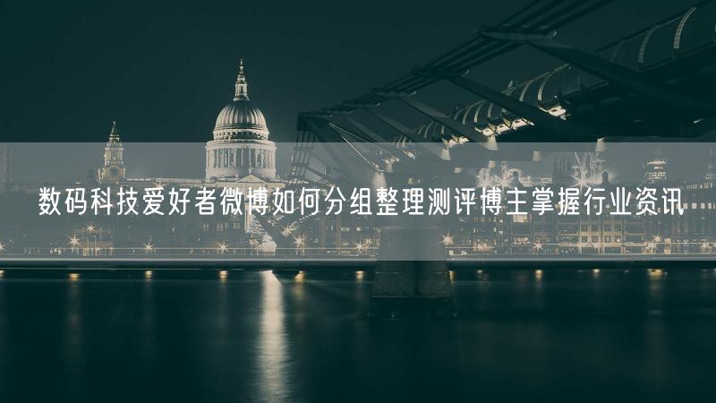 数码科技爱好者微博如何分组整理测评博主掌握行业资讯